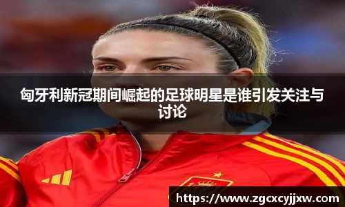 匈牙利新冠期间崛起的足球明星是谁引发关注与讨论